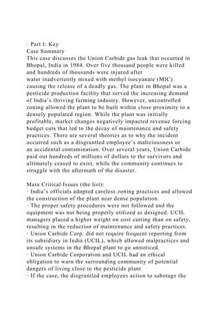 · Part I: Key
Case Summary
This case discusses the Union Carbide gas leak that occurred in
Bhopal, India in 1984. Over five thousand people were killed
and hundreds of thousands were injured after
water inadvertently mixed with methyl isocyanate (MIC)
causing the release of a deadly gas. The plant in Bhopal was a
pesticide production facility that served the increasing demand
of India’s thriving farming industry. However, uncontrolled
zoning allowed the plant to be built within close proximity to a
densely populated region. While the plant was initially
profitable, market changes negatively impacted revenue forcing
budget cuts that led to the decay of maintenance and safety
practices. There are several theories as to why the incident
occurred such as a disgruntled employee’s maliciousness or
an accidental contamination. Over several years, Union Carbide
paid out hundreds of millions of dollars to the survivors and
ultimately ceased to exist, while the community continues to
struggle with the aftermath of the disaster.
Main Critical Issues (the list):
· India’s officials adopted careless zoning practices and allowed
the construction of the plant near dense population.
· The proper safety procedures were not followed and the
equipment was not being properly utilized as designed. UCIL
managers placed a higher weight on cost cutting than on safety,
resulting in the reduction of maintenance and safety practices.
· Union Carbide Corp. did not require frequent reporting from
its subsidiary in India (UCIL), which allowed malpractices and
unsafe systems in the Bhopal plant to go unnoticed.
· Union Carbide Corporation and UCIL had an ethical
obligation to warn the surrounding community of potential
dangers of living close to the pesticide plant
· If the case, the disgruntled employees action to sabotage the
 