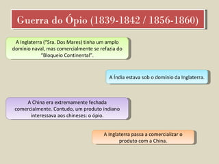 Guerra do Ópio (1839-1842 / 1856-1860) A Inglaterra (“Sra. Dos Mares) tinha um amplo domínio naval, mas comercialmente se refazia do “Bloqueio Continental”. A Índia estava sob o domínio da Inglaterra.  A China era extremamente fechada comercialmente. Contudo, um produto indiano interessava aos chineses: o ópio. A Inglaterra passa a comercializar o produto com a China. 