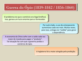 Guerra do Ópio (1839-1842 / 1856-1860) O problema era que o comércio era ilegal (tráfico). Isso, gerava um lucro enorme para o fornecedor. Por outro lado, o uso do entorpecente aumentava cada vez mais. Muitas vezes, para isso, a droga era “cedida” para gerar a dependência. A economia da China sofre com a saída cada vez maior de moeda para pagar o “produto”. Tal situação faz com que o governo proíba o comércio de ópio.  A Inglaterra foi a maior atingida pela proibição.  