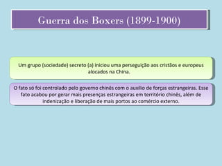 Guerra dos Boxers (1899-1900) Um grupo (sociedade) secreto (a) iniciou uma perseguição aos cristãos e europeus alocados na China.  O fato só foi controlado pelo governo chinês com o auxílio de forças estrangeiras. Esse fato acabou por gerar mais presenças estrangeiras em território chinês, além de indenização e liberação de mais portos ao comércio externo. 