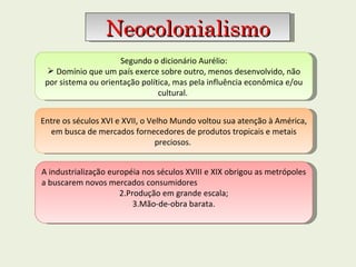 Segundo o dicionário Aurélio: Domínio que um país exerce sobre outro, menos desenvolvido, não por sistema ou orientação política, mas pela influência econômica e/ou cultural.  Neocolonialismo Entre os séculos XVI e XVII, o Velho Mundo voltou sua atenção à América, em busca de mercados fornecedores de produtos tropicais e metais preciosos.  A industrialização européia nos séculos XVIII e XIX obrigou as metrópoles a buscarem novos mercados consumidores Produção em grande escala; Mão-de-obra barata. 