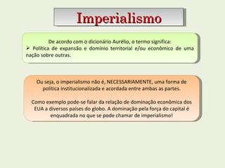 De acordo com o dicionário Aurélio, o termo significa: Política de expansão e domínio territorial e/ou econômico de uma nação sobre outras. Imperialismo Ou seja, o imperialismo não é, NECESSARIAMENTE, uma forma de política institucionalizada e acordada entre ambas as partes. Como exemplo pode-se falar da relação de dominação econômica dos EUA a diversos países do globo. A dominação pela força do capital é enquadrada no que se pode chamar de imperialismo! 