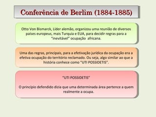 Otto Von Bismarck, Líder alemão, organizou uma reunião de diversos países europeus, mais Turquia e EUA, para decidir regras para a “inevitável” ocupação  africana. Conferência de Berlim (1884-1885) Uma das regras, principais, para a efetivação jurídica da ocupação era a efetiva ocupação do território reclamado. Ou seja, algo similar ao que a história conhece como “UTI POSSIDETIS”. “ UTI POSSIDETIS” O princípio defendido dizia que uma determinada área pertence a quem realmente a ocupa.  