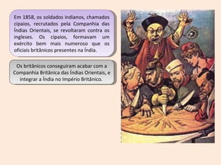 Em 1858, os soldados indianos, chamados cipaios, recrutados pela Companhia das Índias Orientais, se revoltaram contra os ingleses. Os cipaios, formavam um exército bem mais numeroso que os oficiais britânicos presentes na Índia.  Os britânicos conseguiram acabar com a Companhia Britânica das Índias Orientais, e integrar a Índia no Império Britânico.  