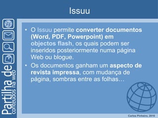 Issuu O  Issuu  permite  converter documentos (Word, PDF, Powerpoint) em  objectos flash , os quais podem ser inseridos posteriormente numa página Web ou blogue.  Os documentos ganham um  aspecto de revista impressa , com mudança de página, sombras entre as folhas… 