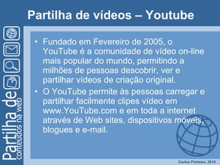 Partilha de vídeos – Youtube Fundado em Fevereiro de 2005, o YouTube é a comunidade de vídeo on-line mais popular do mundo, permitindo a milhões de pessoas descobrir, ver e partilhar vídeos de criação original.  O YouTube permite às pessoas carregar e partilhar facilmente clipes vídeo em www.YouTube.com e em toda a internet através de Web sites, dispositivos móveis, blogues e e-mail.  