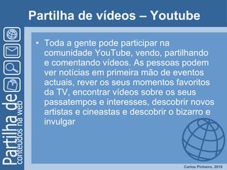 Partilha de vídeos – Youtube Toda a gente pode participar na comunidade YouTube, vendo, partilhando e comentando vídeos. As pessoas podem ver notícias em primeira mão de eventos actuais, rever os seus momentos favoritos da TV, encontrar vídeos sobre os seus passatempos e interesses, descobrir novos artistas e cineastas e descobrir o bizarro e invulgar  