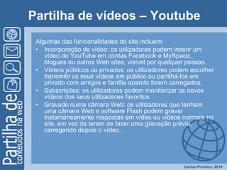 Partilha de vídeos – Youtube Algumas das funcionalidades do site incluem: Incorporação de vídeo: os utilizadores podem inserir um vídeo do YouTube em contas Facebook e MySpace, blogues ou outros Web sites, visível por qualquer pessoa.  Vídeos públicos ou privados: os utilizadores podem escolher transmitir os seus vídeos em público ou partilhá-los em privado com amigos e família quando forem carregados.  Subscrições: os utilizadores podem monitorizar os novos vídeos dos seus utilizadores favoritos.  Gravado numa câmara Web: os utilizadores que tenham uma câmara Web e software Flash podem gravar instantaneamente respostas em vídeo ou vídeos normais no site, em vez de terem de fazer uma gravação prévia, carregando depois o vídeo.  