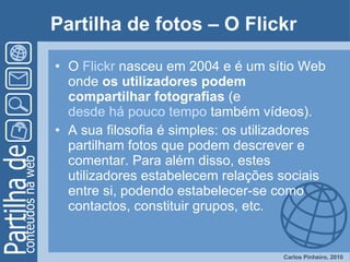 Partilha de fotos – O Flickr   O  Flickr  nasceu em 2004 e é um sítio Web onde  os utilizadores podem compartilhar fotografias  (e  desde há pouco tempo  também vídeos).  A sua filosofia é simples: os utilizadores partilham fotos que podem descrever e comentar. Para além disso, estes utilizadores estabelecem relações sociais entre si, podendo estabelecer-se como contactos, constituir grupos, etc. 