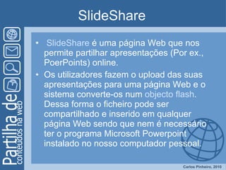 SlideShare  SlideShare  é uma página Web que nos permite partilhar apresentações (Por ex., PoerPoints) online. Os utilizadores fazem o upload das suas apresentações para uma página Web e o sistema converte-os num  objecto flash . Dessa forma o ficheiro pode ser compartilhado e inserido em qualquer página Web sendo que nem é necessário ter o programa Microsoft Powerpoint instalado no nosso computador pessoal.  