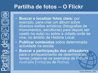 Partilha de fotos – O Flickr   Buscar e localizar fotos úteis:  por exemplo, para criar um álbum sobre diversos estilos artísticos (fotografias de monumentos, esculturas) para depois ser usado na aula) ou sobre a cidade onde se vive, no âmbito da História Local.  Publicar conteúdos  sobre determinada actividade na escola Buscar a participação dos utilizadores  para o enriquecimento de determinados temas (vejam-se os exemplos de  Picture  Australia  [ + info ] ou de  Roma )  