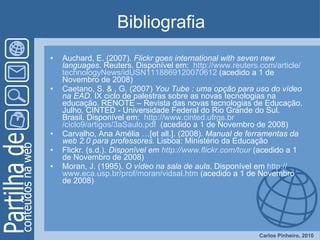 Bibliografia Auchard, E. (2007).  Flickr goes international with seven new languages . Reuters. Disponível em:  http:// www.reuters.com / article / technologyNews /idUSN1118869120070612  (acedido a 1 de Novembro de 2008) Caetano, S. & , G. (2007)  You Tube : uma opção para uso do vídeo na EAD . IX ciclo de palestras sobre as novas tecnologias na educação. RENOTE – Revista das novas tecnologias de Educação. Julho. CINTED - Universidade Federal do Rio Grande do Sul. Brasil. Disponível em:  http:// www.cinted.ufrgs.br /ciclo9/artigos/3aSaulo.pdf   (acedido a 1 de Novembro de 2008) Carvalho, Ana Amélia …[et all.]. (2008).  Manual de ferramentas da web 2.0 para professores.  Lisboa: Ministério da Educação Flickr. (s.d.).  Disponível em  http:// www.flickr.com / tour  (acedido a 1 de Novembro de 2008) Moran, J. (1995).  O vídeo na sala de aula . Disponível em  http:// www.eca.usp.br / prof / moran / vidsal.htm  (acedido a 1 de Novembro de 2008) 