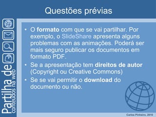 Questões prévias O  formato  com que se vai partilhar. Por exemplo, o  SlideShare  apresenta alguns problemas com as animações. Poderá ser mais seguro publicar os documentos em formato PDF. Se a apresentação tem  direitos de autor  (Copyright ou Creative Commons)  Se se vai permitir o  download  do documento ou não.  