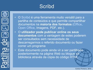 Scribd O  Scribd  é uma ferramenta muito versátil para a partilha de conteúdos e que permite compartilhar documentos na  maioria dos formatos  ( Office ,  Open  Office , Imagens, PDF, etc.).  O  utilizador   pode publicar online os seus documentos  com a vantagem de estes poderem ser consultados sem necessidade de descarregarmos o referido documento ou fazer correr um programa Este documento pode ainda vir a ser partilhado posteriormente na página Web ou blogue da biblioteca através da cópia do código HTML 
