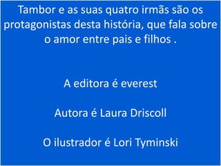 Tambor e as suas quatro irmãs são os
protagonistas desta história, que fala sobre
       o amor entre pais e filhos .


            A editora é everest

          Autora é Laura Driscoll

        O ilustrador é Lori Tyminski
 