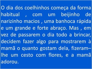 O dia dos coelhinhos começa da forma
habitual , com um beijinho de
narizinho macios , uma banhoca rápida
e um grande e forte abraço. Mas , em
vez de passarem o dia todo a brincar,
decidem fazer algo para mostrarem à
mamã o quanto gostam dela, fizeram–
lhe um cesto com flores, e a mamã
adorou.
 
