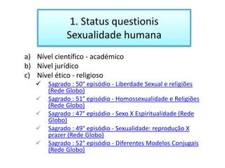 a) Nível científico - académico
b) Nível jurídico
c) Nível ético - religioso
      Sagrado : 50° episódio - Liberdade Sexual e religiões
       (Rede Globo)
      Sagrado : 51° episódio - Homossexualidade e Religiões
       (Rede Globo)
      Sagrado : 47° episódio - Sexo X Espiritualidade (Rede
       Globo)
      Sagrado : 49° episódio - Sexualidade: reprodução X
       prazer (Rede Globo)
      Sagrado : 52° episódio - Diferentes Modelos Conjugais
       (Rede Globo)
 