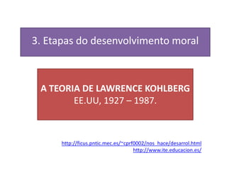 3. Etapas do desenvolvimento moral



 A TEORIA DE LAWRENCE KOHLBERG
        EE.UU, 1927 – 1987.



      http://ficus.pntic.mec.es/~cprf0002/nos_hace/desarrol.html
                                     http://www.ite.educacion.es/
 