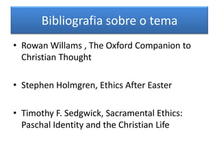 Bibliografia sobre o tema
• Rowan Willams , The Oxford Companion to
  Christian Thought

• Stephen Holmgren, Ethics After Easter

• Timothy F. Sedgwick, Sacramental Ethics:
  Paschal Identity and the Christian Life
 