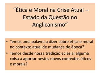 “Ética e Moral na Crise Atual –
       Estado da Questão no
           Anglicanismo”

• Temos uma palavra a dizer sobre ética e moral
  no contexto atual de mudança de época?
• Temos desde nossa tradição eclesial alguma
  coisa a aportar nestes novos contextos éticos
  e morais?
 