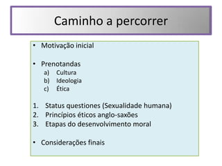 Caminho a percorrer
• Motivação inicial

• Prenotandas
   a)   Cultura
   b)   Ideologia
   c)   Ética

1. Status questiones (Sexualidade humana)
2. Princípios éticos anglo-saxões
3. Etapas do desenvolvimento moral

• Considerações finais
 