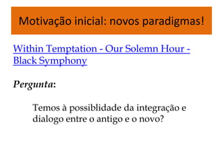 Motivação inicial: novos paradigmas!

Within Temptation - Our Solemn Hour -
Black Symphony

Pergunta:

    Temos à possiblidade da integração e
    dialogo entre o antigo e o novo?
 