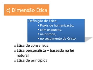c) Dimensão Ética
            Definição de Ética:
                   Práxis de humanização,
                   com os outros,
                   na historia,
                   no seguimento de Cristo.
   o Ética de consensos
   o Ética personalista – baseada na lei
     natural
   o Ética de princípios
 