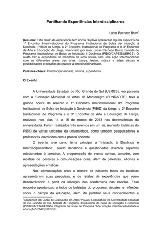 Partilhando Experiências Interdisciplinares
Lucas Pacheco Brum1
Resumo: Este relato de experiência tem como objetivo apresentar alguns aspectos do
1º Encontro Interinstitucional do Programa Institucional de Bolsa de Iniciação à
Docência (PIBID) da Uergs, o 2º Encontro Institucional do Programa e o 3º Encontro
de Arte e Educação da Uergs, vivenciado por mim, Lucas Pacheco Brum, bolsista do
Programa Institucional de Bolsa de Iniciação á Docência (PIBID/CAPES/UERGS). O
relato traz a experiência de monitoria de uma oficina com uma ação interdisciplinar
com as diferentes áreas das artes: dança, teatro, música e artes visuais e
possibilidades e desafios de praticar a interdisciplinaridade.
Palavras-chave: Interdisciplinaridade, oficina, experiência.
O Evento
A Universidade Estadual do Rio Grande do Sul (UERGS), em parceria
com a Fundação Municipal de Artes de Montenegro (FUNDARTE), teve a
grande honra de realizar o 1º Encontro Interinstitucional do Programa
Institucional de Bolsa de Iniciação à Docência (PIBID) da Uergs, o 2º Encontro
Institucional do Programa e o 3º Encontro de Arte e Educação da Uergs,
realizado nos dias 14 a 16 de março de 2013 nas dependências da
universidade. Foram realizados três eventos em um só, reunindo bolsistas do
PIBID de várias unidades da universidade, como também pesquisadores e
professores envolvidos com a prática docente.
O evento teve como tema principal a “Iniciação à Docência e
Interdisciplinaridade”, sendo debatidos e questionados diversos aspectos
relacionados à temática. A programação do evento contou, também, com
mostras de pôsteres e comunicações orais, além de palestras, oficinas e
apresentações artísticas.
Nas comunicações orais e mostra de pôsteres todos os bolsistas
apresentaram suas pesquisas, e os relatos de experiências que veem
desenvolvendo a partir da inserção dos acadêmicos nas escolas. Esse
encontro oportunizou a todos os bolsistas do programa, debates e reflexões
sobre o campo da educação, além de partilhar seus conhecimentos e
1
Acadêmico do Curso de Graduação em Artes Visuais: Licenciatura, na Universidade Estadual
do Rio Grande do Sul, bolsista do Programa Institucional de Bolsa de Iniciação à Docência
(PIBID/CAPES/UERGS), integrante do Grupo de Pesquisa "Arte: criação, interdisciplinaridade e
educação" (CNPq/UERGS).
 