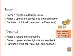 TAREFA 1
 Fazer o registo em Scribd/ Issuu
 Fazer o upload e descrição de um documento

 Partilhar o link final (via e-mail ou Facebook)




 TAREFA 2                                           Para partilhar o
                                                     link, reduza-o
                                                     em www.bit.ly
 Fazer o registo em Slideshare
 Fazer o upload e descrição da apresentação

 Partilhar o link final (via e-mail ou Facebook)
 