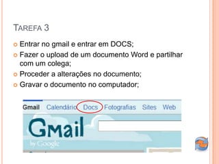 TAREFA 3
 Entrar no gmail e entrar em DOCS;
 Fazer o upload de um documento Word e partilhar
  com um colega;
 Proceder a alterações no documento;

 Gravar o documento no computador;
 