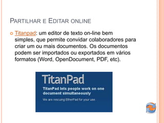 PARTILHAR E EDITAR ONLINE
   Titanpad: um editor de texto on-line bem
    simples, que permite convidar colaboradores para
    criar um ou mais documentos. Os documentos
    podem ser importados ou exportados em vários
    formatos (Word, OpenDocument, PDF, etc).
 