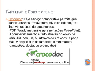 PARTILHAR E EDITAR ONLINE
   Crocodoc: Este serviço colaborativo permite que
    vários usuários armazenem, faz e co-editem, on-
    line, vários tipos de documentos
    (PDF, Word, imagens e apresentações PowePoint).
    O compartilhamento é feito através do envio de
    uma URL comum, ou através de um convite por e-
    mail. A edição dos documentos é minimalista
    (anotações, destaque e desenho).
 