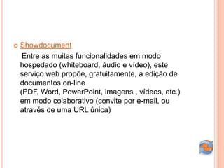    Showdocument
     Entre as muitas funcionalidades em modo
    hospedado (whiteboard, áudio e vídeo), este
    serviço web propõe, gratuitamente, a edição de
    documentos on-line
    (PDF, Word, PowerPoint, imagens , vídeos, etc.)
    em modo colaborativo (convite por e-mail, ou
    através de uma URL única)
 