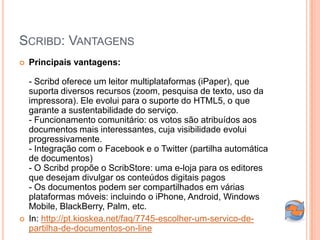 SCRIBD: VANTAGENS
   Principais vantagens:

    - Scribd oferece um leitor multiplataformas (iPaper), que
    suporta diversos recursos (zoom, pesquisa de texto, uso da
    impressora). Ele evolui para o suporte do HTML5, o que
    garante a sustentabilidade do serviço.
    - Funcionamento comunitário: os votos são atribuídos aos
    documentos mais interessantes, cuja visibilidade evolui
    progressivamente.
    - Integração com o Facebook e o Twitter (partilha automática
    de documentos)
    - O Scribd propõe o ScribStore: uma e-loja para os editores
    que desejam divulgar os conteúdos digitais pagos
    - Os documentos podem ser compartilhados em várias
    plataformas móveis: incluindo o iPhone, Android, Windows
    Mobile, BlackBerry, Palm, etc.
   In: http://pt.kioskea.net/faq/7745-escolher-um-servico-de-
    partilha-de-documentos-on-line
 