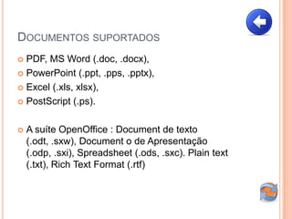DOCUMENTOS SUPORTADOS
 PDF, MS Word (.doc, .docx),
 PowerPoint (.ppt, .pps, .pptx),

 Excel (.xls, xlsx),

 PostScript (.ps).



   A suíte OpenOffice : Document de texto
    (.odt, .sxw), Document o de Apresentação
    (.odp, .sxi), Spreadsheet (.ods, .sxc). Plain text
    (.txt), Rich Text Format (.rtf)
 