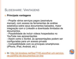 SLIDESHARE: VANTAGENS
   Principais vantagens

    - Propõe vários serviços pagos (assinatura
    mensal), com acesso às ferramentas de análise
    estatística sobre seus documentos baixados, maior
    integração com o LinkedIn e downloads ilimitados de
    documentos.
    - Possibilidade de incluir vídeos hospedados no
    YouTube nas apresentações
    - Assim como o Scribd, as apresentações podem ser
    configuradas para um acesso privado
    - Compatibilidade com os principais smartphones
    (iPhone, iPad, Android, etc.)

   In: http://pt.kioskea.net/faq/7745-escolher-um-servico-
    de-partilha-de-documentos-on-line
 