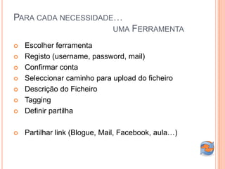 PARA CADA NECESSIDADE…
                              UMA FERRAMENTA

   Escolher ferramenta
   Registo (username, password, mail)
   Confirmar conta
   Seleccionar caminho para upload do ficheiro
   Descrição do Ficheiro
   Tagging
   Definir partilha

   Partilhar link (Blogue, Mail, Facebook, aula…)
 