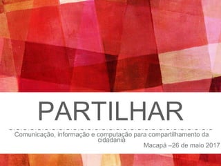 PARTILHAR
Comunicação, informação e computação para compartilhamento da
cidadania
Macapá –26 de maio 2017
 