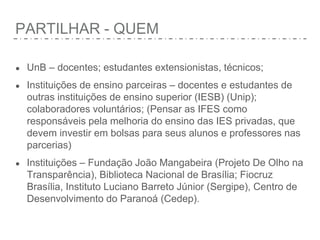 PARTILHAR - QUEM
● UnB – docentes; estudantes extensionistas, técnicos;
● Instituições de ensino parceiras – docentes e estudantes de
outras instituições de ensino superior (IESB) (Unip);
colaboradores voluntários; (Pensar as IFES como
responsáveis pela melhoria do ensino das IES privadas, que
devem investir em bolsas para seus alunos e professores nas
parcerias)
● Instituições – Fundação João Mangabeira (Projeto De Olho na
Transparência), Biblioteca Nacional de Brasília; Fiocruz
Brasília, Instituto Luciano Barreto Júnior (Sergipe), Centro de
Desenvolvimento do Paranoá (Cedep).
 