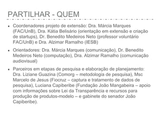 PARTILHAR - QUEM
● Coordenadores projeto de extensão: Dra. Márcia Marques
(FAC/UnB), Dra. Kátia Belisário (orientação em extensão e criação
de startups), Dr. Benedito Medeiros Neto (professor voluntário
FAC/UnB) e Dra. Alzimar Ramalho (IESB)
● Orientadores: Dra. Márcia Marques (comunicação), Dr. Benedito
Medeiros Neto (computação), Dra. Alzimar Ramalho (comunicação
audiovisual)
● Parceiros em etapas de pesquisa e elaboração de planejamento:
Dra. Liziane Guazina (Comorg – metodologia de pesquisa), Msc
Marcelo de Jesus (Fiocruz – captura e tratamento de dados de
pesquisa), Luciana Capiberibe (Fundação João Mangabeira – apoio
com informações sobre Lei da Transparência e recursos para
produção de produtos-modelo – e gabinete do senador João
Capiberibe).
 