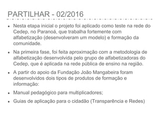 PARTILHAR - 02/2016
● Nesta etapa inicial o projeto foi aplicado como teste na rede do
Cedep, no Paranoá, que trabalha fortemente com
alfabetização (desenvolveram um modelo) e formação da
comunidade.
● Na primeira fase, foi feita aproximação com a metodologia de
alfabetização desenvolvida pelo grupo de alfabetizadoras do
Cedep, que é aplicada na rede pública de ensino na região.
● A partir do apoio da Fundação João Mangabeira foram
desenvolvidos dois tipos de produtos de formação e
informação:
● Manual pedagógico para multiplicadores;
● Guias de aplicação para o cidadão (Transparência e Redes)
 