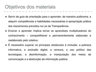 Objetivos dos materiais
● Servir de guia de orientação para o aprender, de maneira autônoma, a
adquirir competências e habilidades necessárias à apropriação prática
dos mecanismos previstos na Lei da Transparência.
● Ensinar a aprender implica tornar os aprendizes multiplicadores do
conhecimento – compartilhável e permanentemente elaborado e
reelaborado pelo coletivo.
● É necessário superar os principais obstáculos à inclusão: a pobreza
informativa, a exclusão digital, a censura, o uso político das
tecnologias, a desinformação, a manipulação dos meios de
comunicação e a destruição da informação pública
 