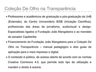 Coleção De Olho na Transparência
● Professores e acadêmicos de graduação e pós-graduação da UnB
(Extensão), do Centro Universitário IESB (Iniciação Científica),
profissionais das áreas de jornalismo, audiovisual e design.
Especialistas ligados à Fundação João Mangabeira e ao mandato
do senador Capiberibe
● Financiamento da Fundação João Mangabeira para a Coleção De
Olho na Transparência – manual pedagógico e dois guias de
aplicação para o meio impresso e digital.
● O conteúdo é público, de acesso aberto de acordo com as normas
Creative Commons 4.0, que permite todo tipo de utilização e
mantém o direito à autoria.
 
