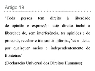 Artigo 19
"Toda pessoa tem direito à liberdade
de opinião e expressão; este direito inclui a
liberdade de, sem interferência, ter opiniões e de
procurar, receber e transmitir informações e ideias
por quaisquer meios e independentemente de
fronteiras"
(Declaração Universal dos Direitos Humanos)
 