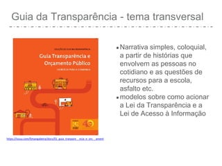 Guia da Transparência - tema transversal
●Narrativa simples, coloquial,
a partir de histórias que
envolvem as pessoas no
cotidiano e as questões de
recursos para a escola,
asfalto etc.
●modelos sobre como acionar
a Lei da Transparência e a
Lei de Acesso à Informação
https://issuu.com/fjmangabeira/docs/01_guia_tranpare__ncia_e_orc__ament
 