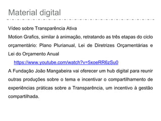 Material digital
Vídeo sobre Transparência Ativa
Motion Grafics, similar à animação, retratando as três etapas do ciclo
orçamentário: Plano Plurianual, Lei de Diretrizes Orçamentárias e
Lei do Orçamento Anual
https://www.youtube.com/watch?v=5xoeRR6zSu0
A Fundação João Mangabeira vai oferecer um hub digital para reunir
outras produções sobre o tema e incentivar o compartilhamento de
experiências práticas sobre a Transparência, um incentivo à gestão
compartilhada.
 