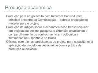 Produção acadêmica
Produção para artigo aceito pelo Intercom Centro-Oeste,
principal encontro de Comunicação – sobre a produção do
material para o projeto
Produção de artigos sobre a experimentação transdisciplinar
em projetos de ensino, pesquisa e extensão envolvendo o
compartilhamento do conhecimento em colóquios e
seminários na Espanha e no Brasil
Oficinas com alunos participantes do projeto para capacitá-los à
aplicação do modelo, especialmente com a prática de
produção audiovisual
 
