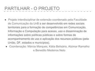 PARTILHAR - O PROJETO
● Projeto interdisciplinar de extensão coordenado pela Faculdade
de Comunicação da UnB a ser desenvolvido em redes sociais
territoriais para a formação de competências em Comunicação,
Informação e Computação para acesso, uso e disseminação de
informações sobre políticas públicas e sobre formas de
acompanhamento de uso e aplicação dos recursos públicos (pela
União, DF, estados e municípios).
● Coordenação: Márcia Marques, Kátia Belisário, Alzimar Ramalho
e Benedito Medeiros Neto
 
