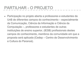 PARTILHAR - O PROJETO
● Participação no projeto aberta a professores e estudantes da
UnB de diferentes campos do conhecimento – especialmente
da Comunicação, Ciência da Informação e Ciência da
Computação –, professores e estudantes de outras
instituições de ensino superior, (IESB) profissionais destes
campos do conhecimento, membros da comunidade em que a
proposta será aplicada (Cedep – Centro de Desenvolvimento
e Cultura do Paranoá).
 