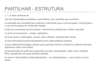 PARTILHAR - ESTRUTURA
● 1. A rede conhecer-se
Uso de metodologias qualitativa e quantitativa, com questões que envolvem:
a) avaliação das competências coletivas e individuais para a comunicação, a informação e
o uso de tecnologia em ambientes digitais;
b) tipo de uso/acesso de tecnologias – ferramentas plataformas, mídias, aparatos
c) como se comunicam – mídias, aplicativos
d) como usam a informação: acesso, ética, difusão, compreensão, fontes
e) que informação buscam/necessitam/usam sobre políticas públicas
f) que materiais/tecnologias utilizam para aprender (ensino a distância, material impresso,
aplicativos sobre como fazer)
g) levantamento de perfil dos integrantes da rede: escolaridade, idade, sexo, trabalho,
filhos, beneficiário de quais políticas públicas
h) como a rede trabalha colaborativamente – os multiplicadores – o que fazem e como
fazem
 